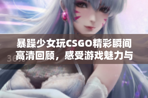 暴躁少女玩CSGO精彩瞬间高清回顾，感受游戏魅力与激情