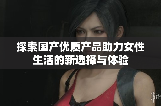探索国产优质产品助力女性生活的新选择与体验