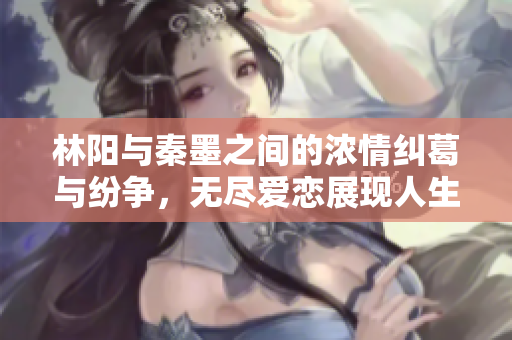 林阳与秦墨之间的浓情纠葛与纷争，无尽爱恋展现人生百态