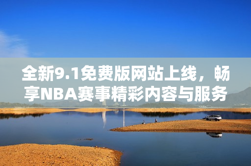 全新9.1免费版网站上线，畅享NBA赛事精彩内容与服务