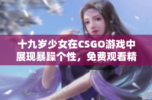 十九岁少女在CSGO游戏中展现暴躁个性，免费观看精彩对局