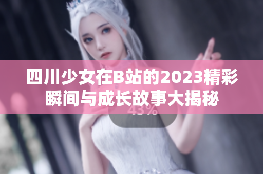 四川少女在B站的2023精彩瞬间与成长故事大揭秘