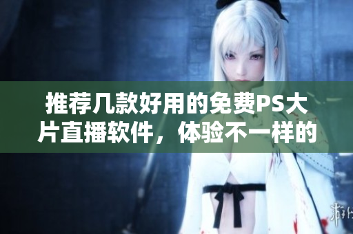 推荐几款好用的免费PS大片直播软件，体验不一样的直播乐趣