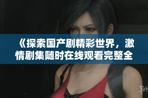 《探索国产剧精彩世界，激情剧集随时在线观看完整全集》