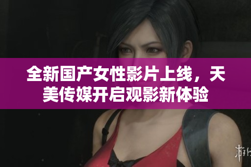 全新国产女性影片上线，天美传媒开启观影新体验