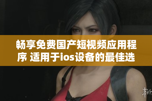 畅享免费国产短视频应用程序 适用于ios设备的最佳选择