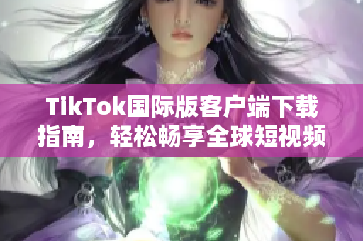 TikTok国际版客户端下载指南，轻松畅享全球短视频乐趣
