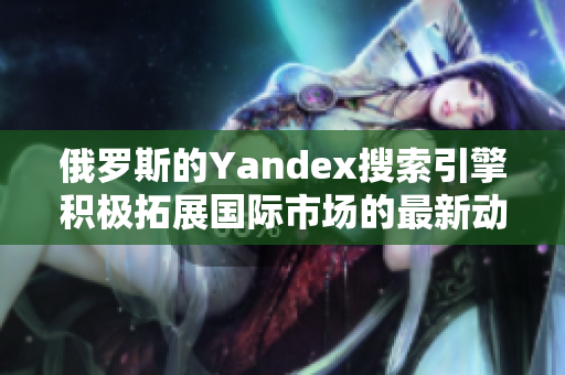 俄罗斯的Yandex搜索引擎积极拓展国际市场的最新动态
