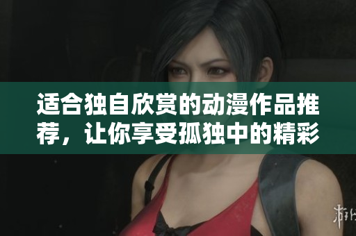 适合独自欣赏的动漫作品推荐，让你享受孤独中的精彩幻想