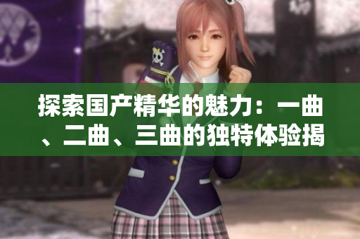 探索国产精华的魅力：一曲、二曲、三曲的独特体验揭秘