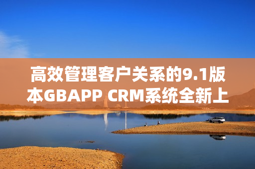 高效管理客户关系的9.1版本GBAPP CRM系统全新上线