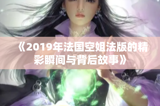《2019年法国空姐法版的精彩瞬间与背后故事》