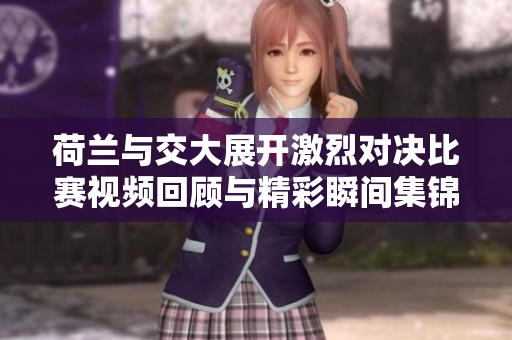 荷兰与交大展开激烈对决比赛视频回顾与精彩瞬间集锦