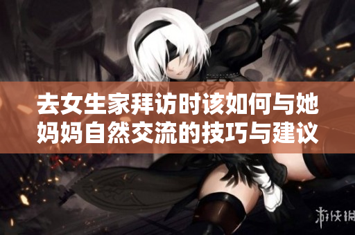 去女生家拜访时该如何与她妈妈自然交流的技巧与建议