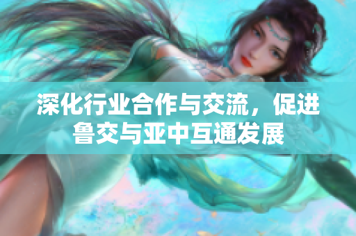 深化行业合作与交流，促进鲁交与亚中互通发展