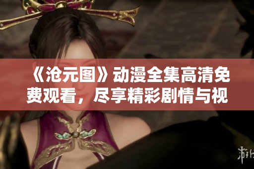 《沧元图》动漫全集高清免费观看，尽享精彩剧情与视觉盛宴