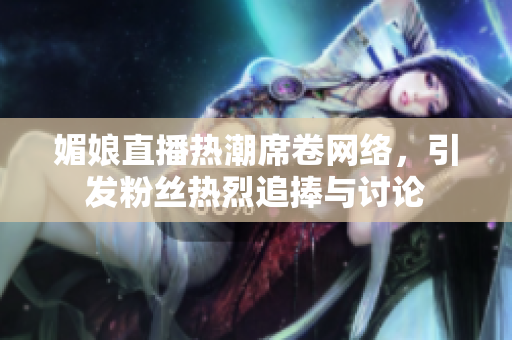 媚娘直播热潮席卷网络，引发粉丝热烈追捧与讨论