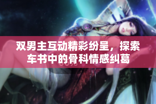 双男主互动精彩纷呈，探索车书中的骨科情感纠葛