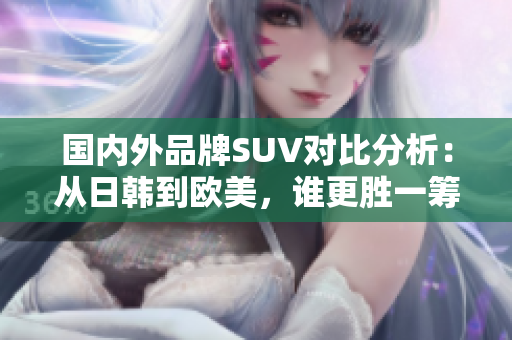 国内外品牌SUV对比分析：从日韩到欧美，谁更胜一筹