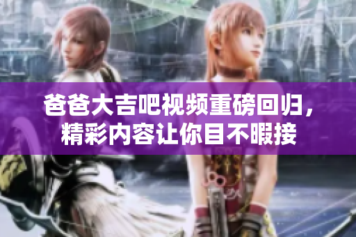 爸爸大吉吧视频重磅回归，精彩内容让你目不暇接