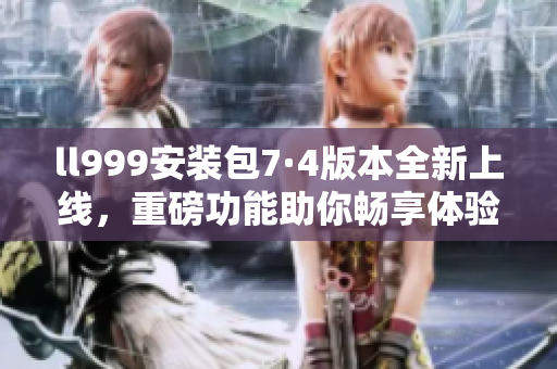ll999安装包7·4版本全新上线，重磅功能助你畅享体验