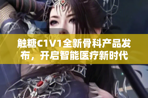 触糖C1V1全新骨科产品发布，开启智能医疗新时代