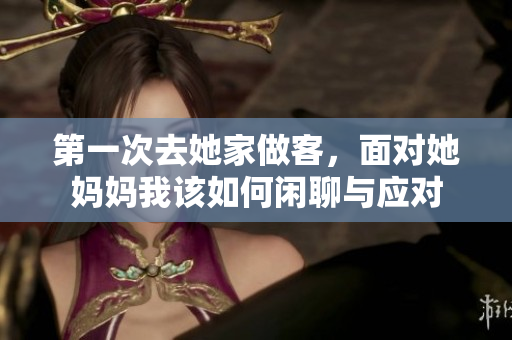 第一次去她家做客，面对她妈妈我该如何闲聊与应对