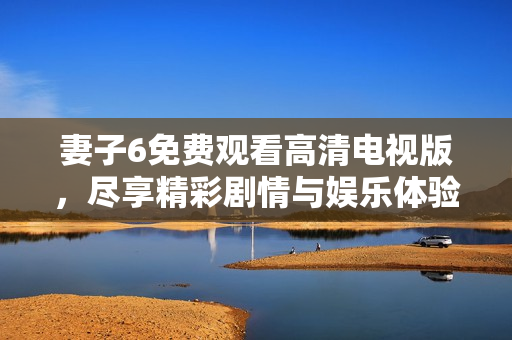 妻子6免费观看高清电视版，尽享精彩剧情与娱乐体验