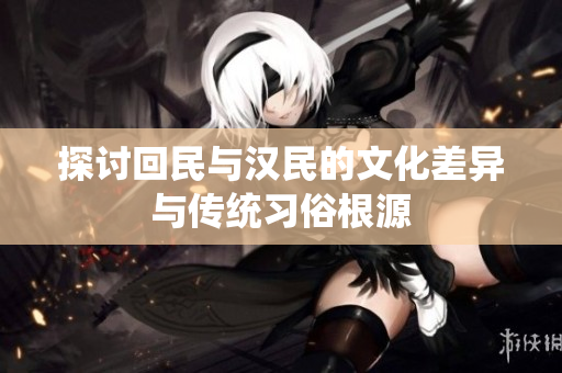 探讨回民与汉民的文化差异与传统习俗根源