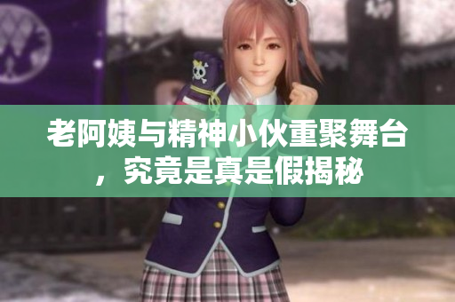 老阿姨与精神小伙重聚舞台，究竟是真是假揭秘