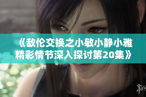 《敌伦交换之小敏小静小雅精彩情节深入探讨第20集》