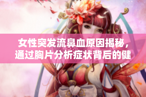 女性突发流鼻血原因揭秘，通过胸片分析症状背后的健康隐患