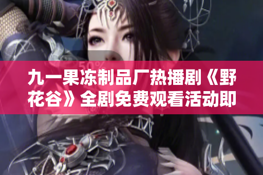 九一果冻制品厂热播剧《野花谷》全剧免费观看活动即将开启