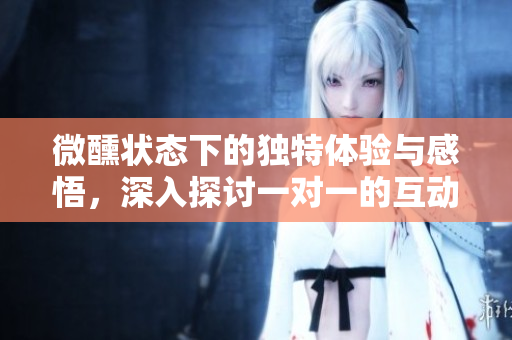 微醺状态下的独特体验与感悟，深入探讨一对一的互动乐趣