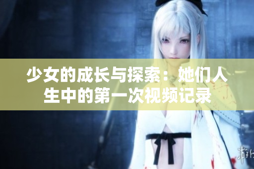 少女的成长与探索：她们人生中的第一次视频记录