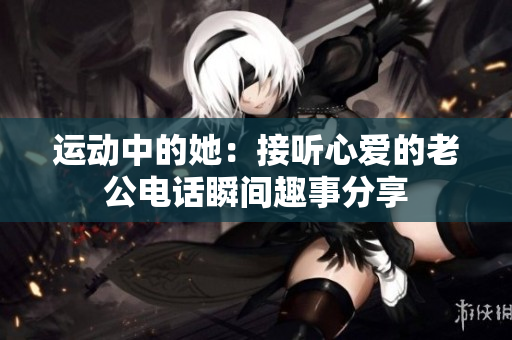 运动中的她：接听心爱的老公电话瞬间趣事分享