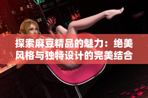 探索麻豆精品的魅力：绝美风格与独特设计的完美结合
