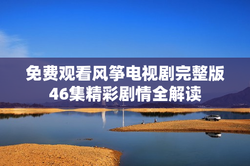 免费观看风筝电视剧完整版46集精彩剧情全解读