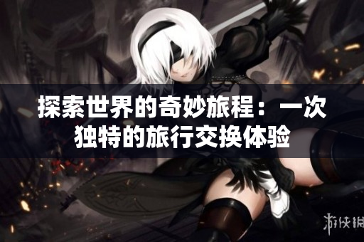 探索世界的奇妙旅程：一次独特的旅行交换体验