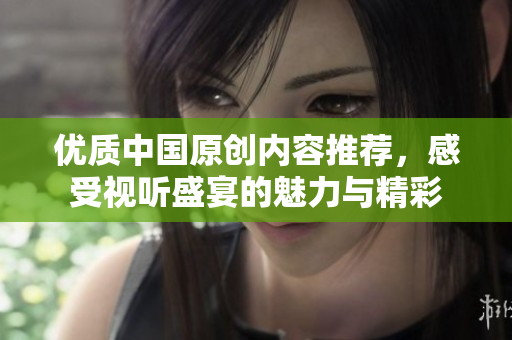 优质中国原创内容推荐，感受视听盛宴的魅力与精彩