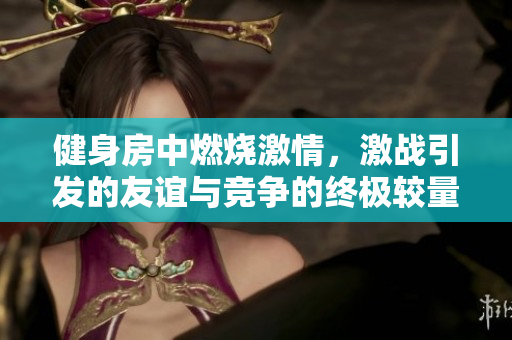 健身房中燃烧激情，激战引发的友谊与竞争的终极较量