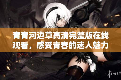 青青河边草高清完整版在线观看，感受青春的迷人魅力