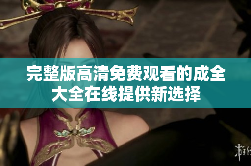 完整版高清免费观看的成全大全在线提供新选择