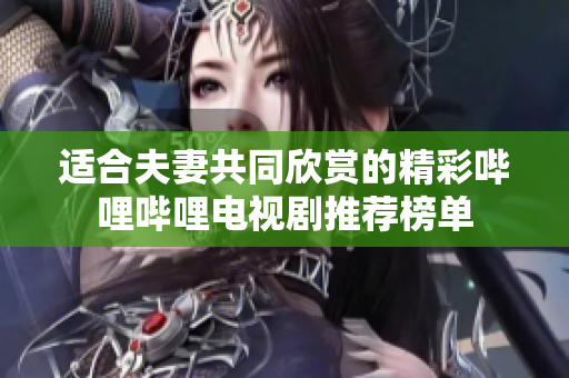 适合夫妻共同欣赏的精彩哔哩哔哩电视剧推荐榜单