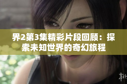 界2第3集精彩片段回顾：探索未知世界的奇幻旅程