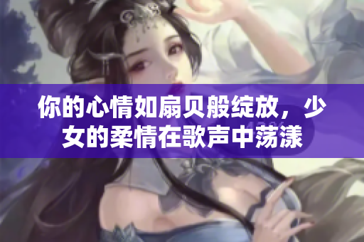你的心情如扇贝般绽放，少女的柔情在歌声中荡漾