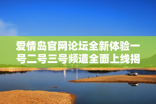 爱情岛官网论坛全新体验一号二号三号频道全面上线揭秘