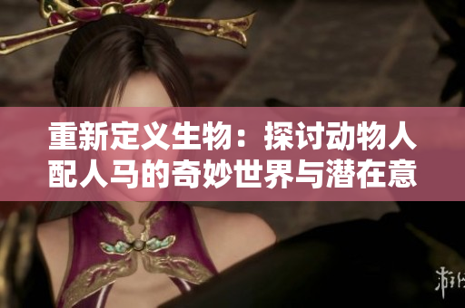 重新定义生物：探讨动物人配人马的奇妙世界与潜在意义