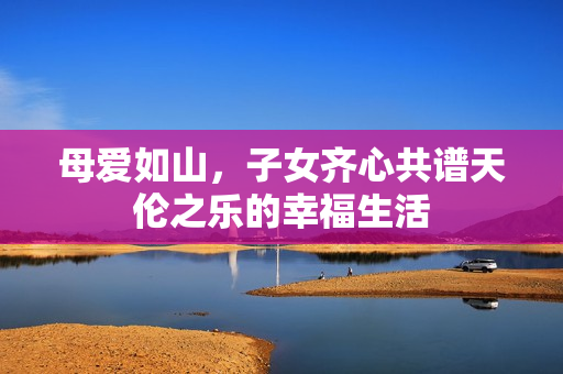 母爱如山，子女齐心共谱天伦之乐的幸福生活