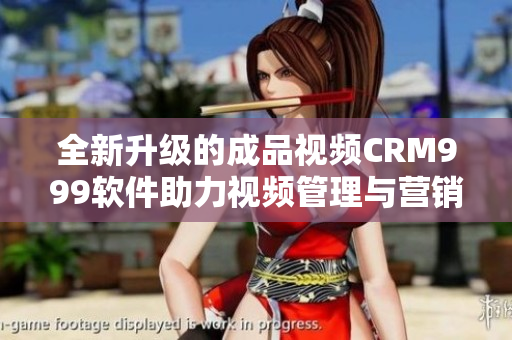 全新升级的成品视频CRM999软件助力视频管理与营销优化